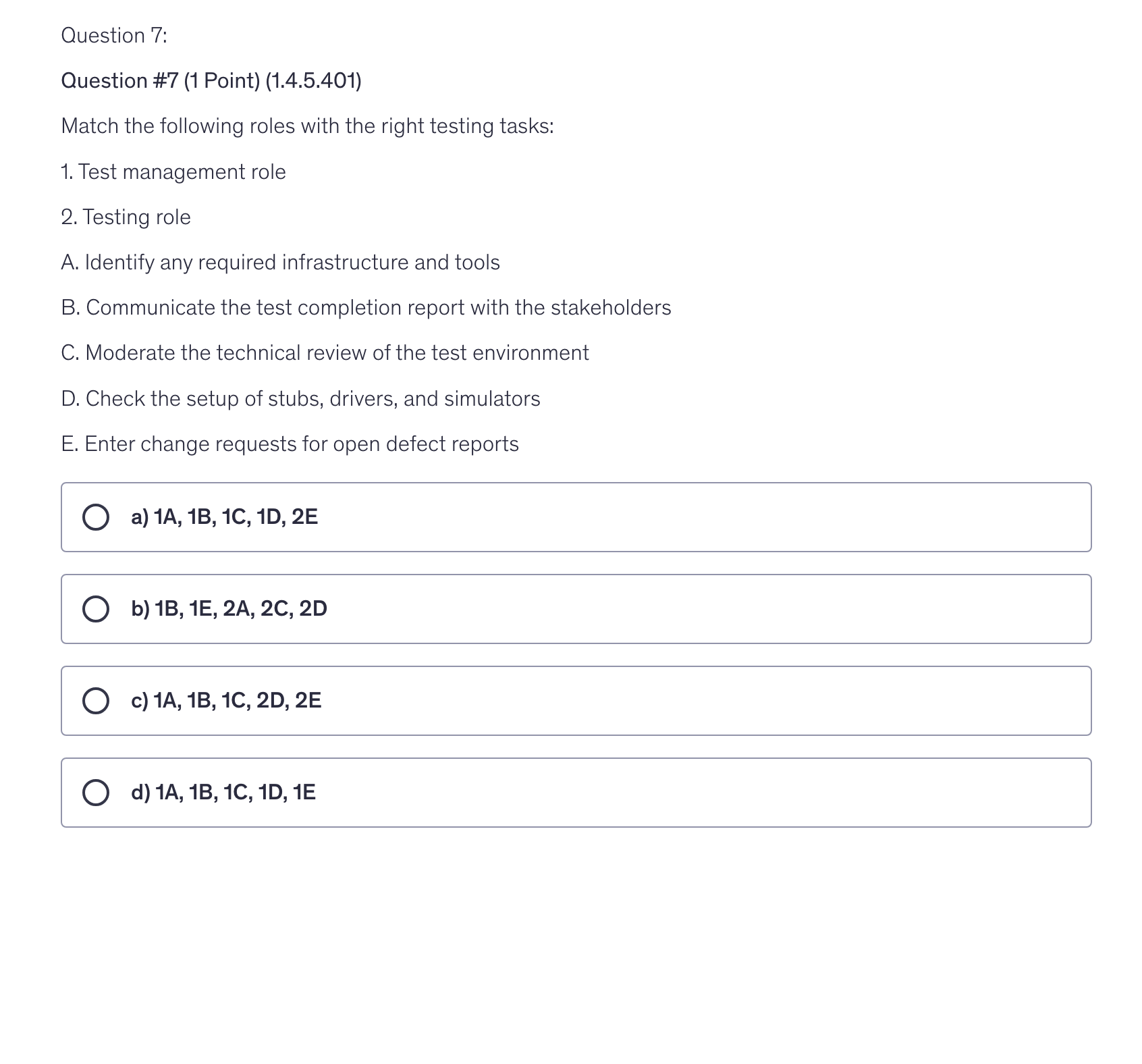 <p>Question #7 (1 Point) (1.4.5.401)</p><p>Match the following roles with the right testing tasks:</p><p>1. Test management role</p><p>2. Testing role</p><p>A. Identify any required infrastructure and tools</p><p>B. Communicate the test completion report with the stakeholders</p><p>C. Moderate the technical review of the test environment</p><p>D. Check the setup of stubs, drivers, and simulators</p><p>E. Enter change requests for open defect reports</p>