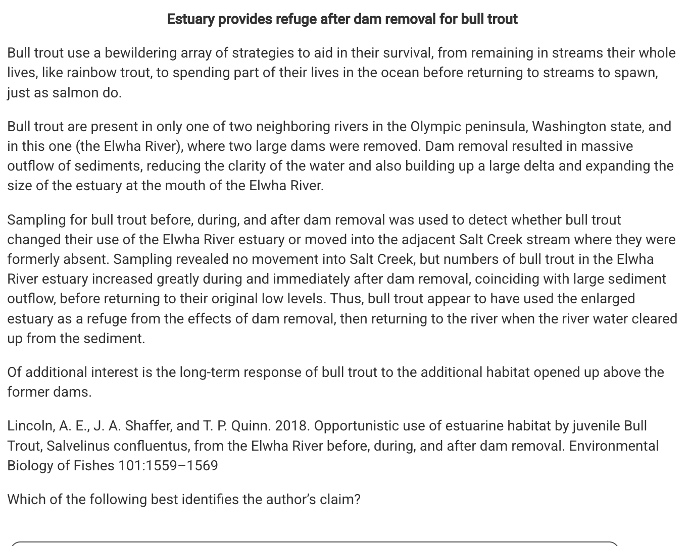 <p>Which of the following best identifies the author’s claim?</p><p><strong>A</strong></p><p class="choice_paragraph">Bull trout experienced high mortality rates as a result of the formation of the estuary and sediments released during dam deconstruction.</p><p><strong>B</strong></p><p class="choice_paragraph">Bull trout are adaptable to a variety of habitats and were able to survive in the river habitat during the dam deconstruction.</p><p><strong>C</strong></p><p class="choice_paragraph">Bull trout remained in the estuary system after the dam deconstruction because the disruption had irreversibly altered the river habitat.</p><p><strong>D</strong></p><p class="choice_paragraph">Bull trout are unable to live in high sediment loaded waters and migrated to avoid the conditions introduced during dam deconstruction.</p>