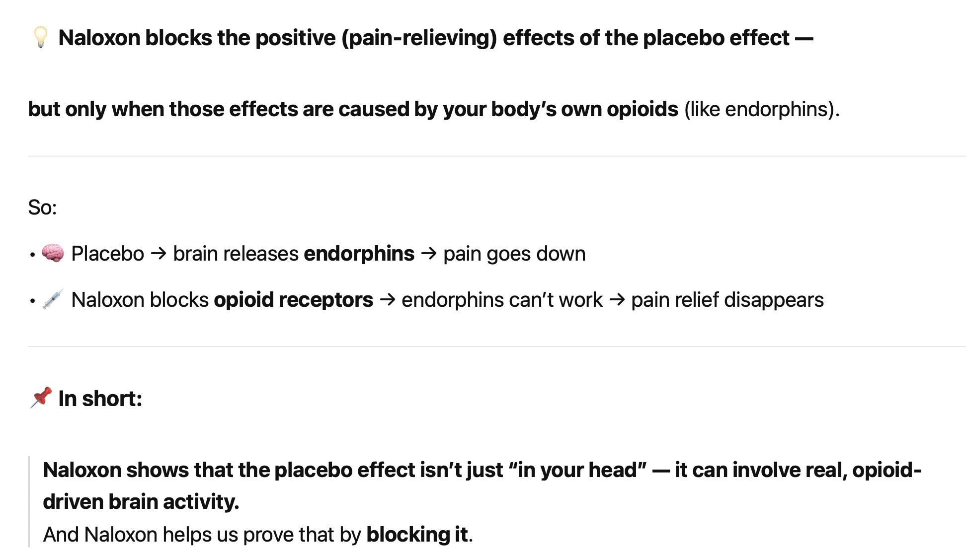 <p class=""><strong>Kurzfassung:</strong><br>Die <strong>schmerzlindernde Wirkung von Placebos</strong> hängt oft mit der <strong>Endorphinfreisetzung</strong> im Gehirn zusammen. Wird diese Wirkung durch <strong>Naloxon blockiert</strong>, verschwindet auch der Placeboeffekt.</p><div data-type="horizontalRule"><hr></div><p class=""><strong>Langfassung:</strong></p><ul><li><p class=""><strong>Endorphine lindern Schmerz</strong>, indem sie an <strong>Opiatrezeptoren</strong> im Gehirn binden.</p></li><li><p class="">Wird das Gehirn gezielt <strong>stimuliert</strong>, um Endorphine freizusetzen, kommt es zur <strong>Schmerzreduktion</strong>.</p></li><li><p class=""><strong>Naloxon</strong>, ein Opiatblocker, verhindert diese Wirkung – sowohl bei echter Endorphinfreisetzung als auch bei Placebos.</p></li><li><p class="">→ <strong>Schlussfolgerung:</strong> Placebos <strong>aktivieren das körpereigene Schmerzsystem</strong>, das durch Endorphine vermittelt wird.</p></li><li><p class="">Dies bestätigt, dass der <strong>Placeboeffekt keine Einbildung</strong>, sondern ein <strong>physiologisch messbarer Vorgang</strong> ist.</p></li></ul><p></p>