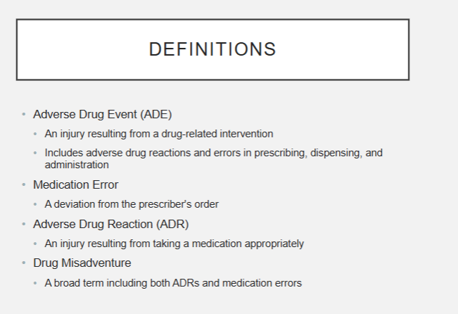<ul><li><p>Adverse Drug Event- an injury resulting from a drug-related intervention (includes reactions/errors in prescribing, dispensing, and admin)</p></li><li><p>Medication Error- a deviation from the prescriber’s order</p></li><li><p>Adverse Drug Reaction- an injury resulting from taking a medication appropriately</p></li><li><p>Drug Misadventure- a broad term including both ADRs and med errors</p></li></ul><p></p>