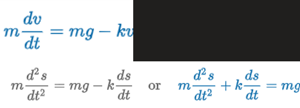 <p>“when air is proportional to velocity”</p><p>mg = F<sub>1</sub> = W</p><p>-kv = F<sub>2</sub> = viscous damping</p><p>W = weight</p><p>m = mass</p><p>g = gravity</p><p>s(t) = distance body falls</p><p>ds/dt = v = velocity</p><p>d<sup>2</sup>s/dt<sup>2 </sup>= dv/dt = a = acceleration</p>