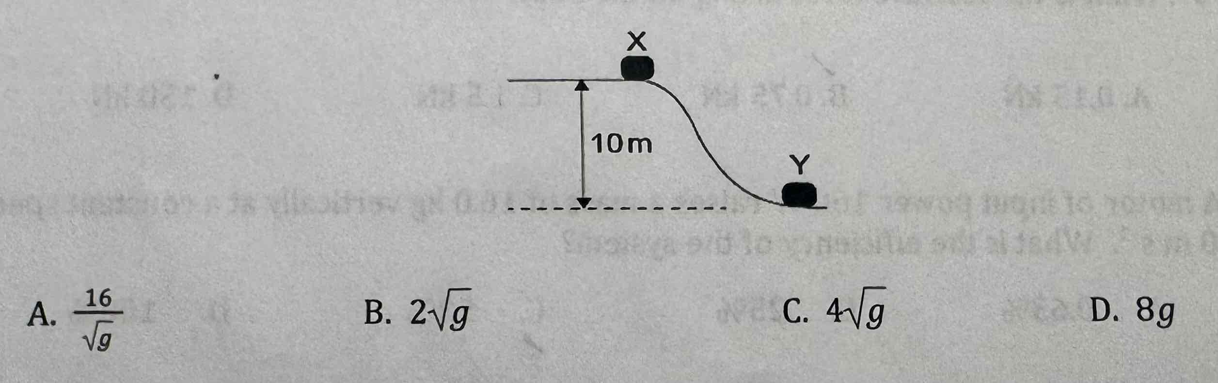 <p>[one mark] An object is released from rest at X and slides to Y. The vertical distance between X and Y is 10 m. During the motion, 20% of the objects initial gravitational potential energy is lost as friction. What is the speed of the object at Y?</p>