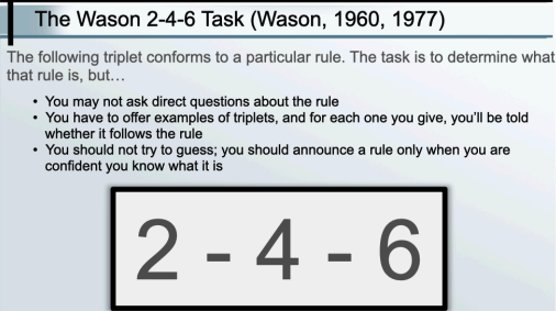 <ul><li><p>The Wason 2-4-6 Task is a rule discovery experiment designed by Peter Wason to show how people often seek confirmation rather than disconfirmation when testing hypotheses.</p><p><strong>Setup</strong></p><p>The experimenter gives you a sequence: 2 – 4 – 6.</p><p>Your job: figure out the rule the experimenter used to generate it.</p><p>You can propose other sequences and the experimenter will tell you if they fit the rule.</p><p>You can keep guessing until you think you know the rule.</p><p><strong>What most people do</strong></p><p>People tend to guess something like:</p><p>“The rule is numbers increasing by two.”</p><p>Then they test sequences like 8 – 10 – 12 or 3 – 5 – 7, which fit their hypothesis.</p><p>This is confirmation bias — they test cases that support their theory, not ones that might disprove it.</p><p><strong>The actual rule</strong></p><p>Any three numbers in ascending order.</p><p>(E.g., 1 – 2 – 3, 10 – 20 – 30, 50 – 51 – 100 — as long as they’re increasing.)</p><p></p></li></ul><p></p>