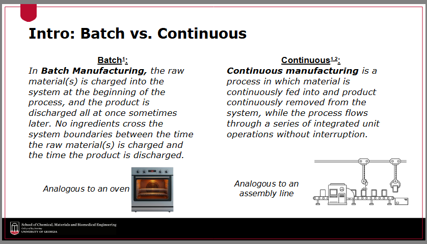 <p>The core difference is that <strong>batch manufacturing </strong>processes involve discrete charges of materials resulting in product discharge at intervals, while <strong>continuous manufacturing </strong>allows for uninterrupted flow of materials and products throughout the system. </p><p><strong><em>batch manufacturing</em></strong><em> is like an oven when you’re baking a cake — you have to mix up each cake by itself and then put it in the oven, and then take out the first cake before you can bake the next one</em></p><p><strong><em>continuous manufacturing</em></strong><em> is like a conveyer belt/assembly line — like parts moving along an assembly line where different actions are performed sequentially as the product progresses</em></p>