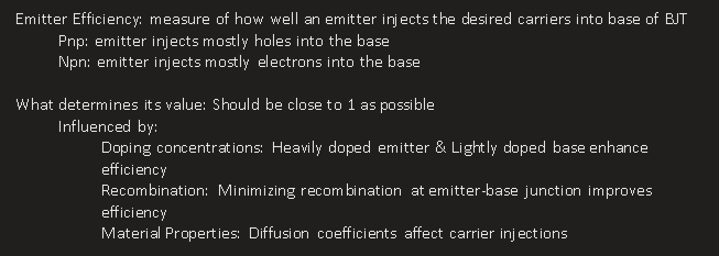 <p>Emitter Efficiency: measure of how well an emitter injects the desired carriers into base of BJT</p><p>Pnp: emitter injects mostly holes into the base</p><p>Npn: emitter injects mostly electrons into the base</p><p>&nbsp;</p><p>What determines its value: Should be close to 1 as possible</p><p>Influenced by:</p><p>Doping concentrations: Heavily doped emitter &amp; Lightly doped base enhance efficiency</p><p>Recombination: Minimizing recombination at emitter-base junction improves efficiency</p><p>Material Properties: Diffusion coefficients affect carrier injections</p><p></p>