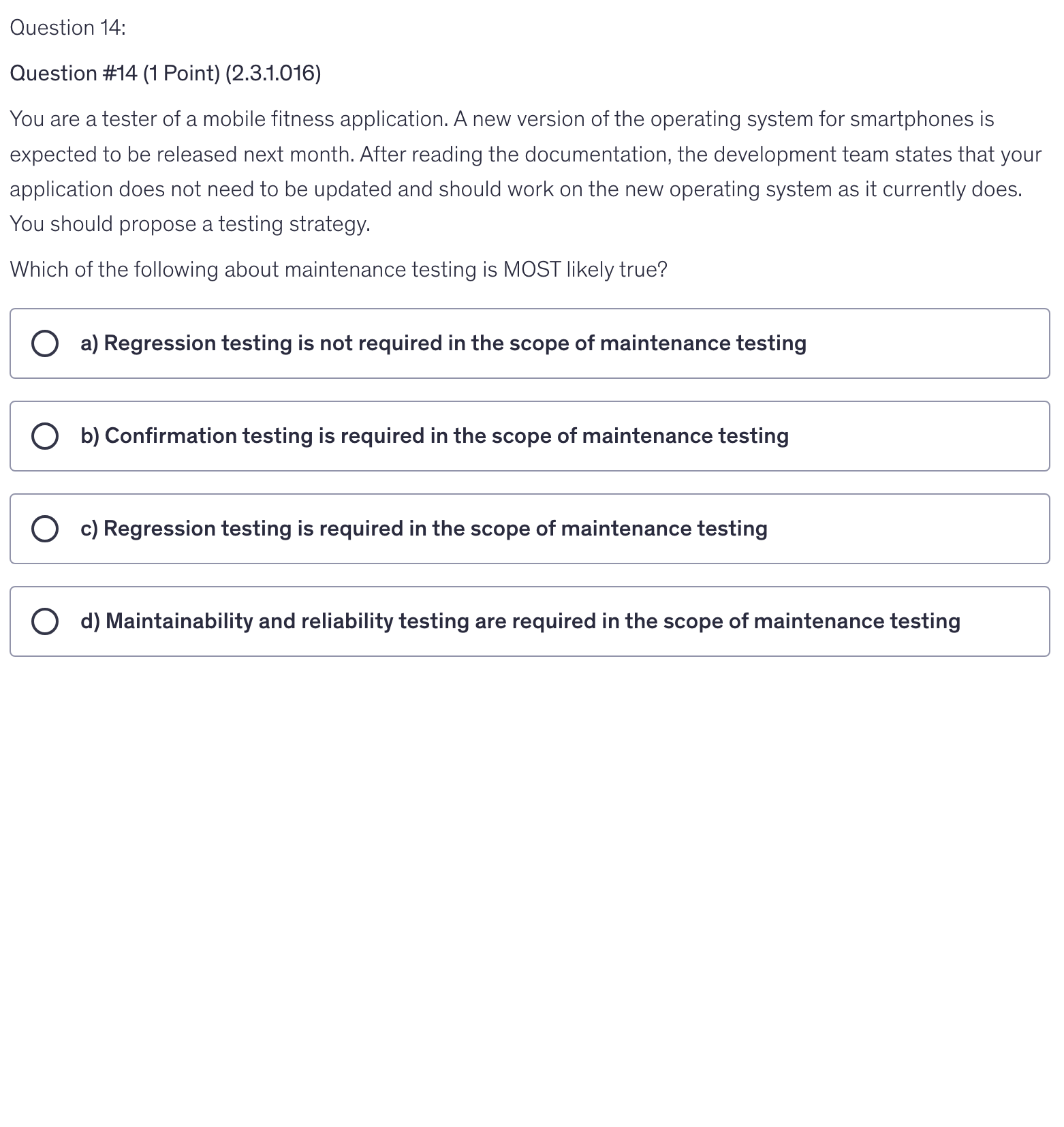 <p>You are a tester of a mobile fitness application. A new version of the operating system for smartphones is expected to be released next month. After reading the documentation, the development team states that your application does not need to be updated and should work on the new operating system as it currently does. You should propose a testing strategy.</p><p>Which of the following about maintenance testing is MOST likely true?</p>