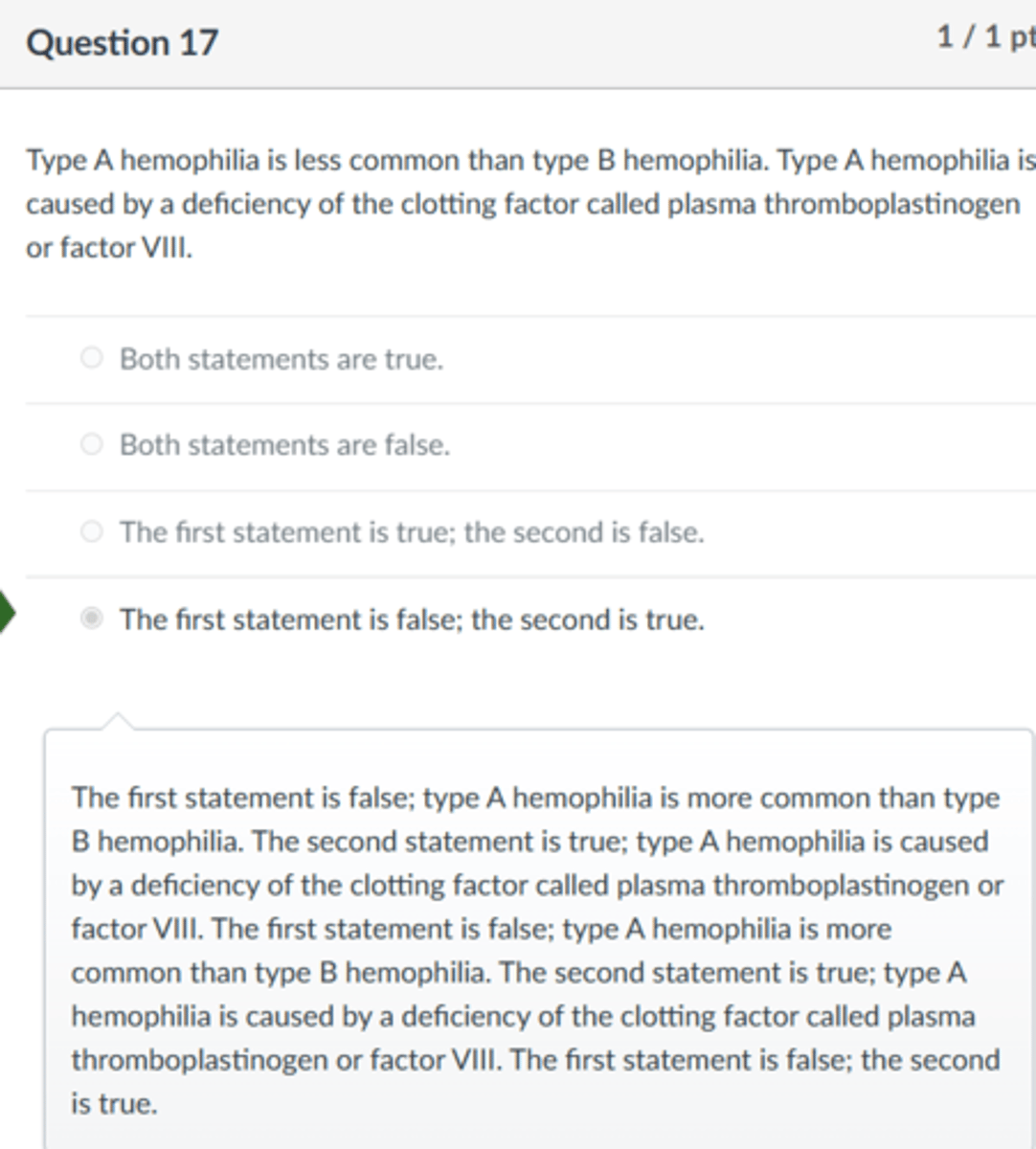 <p>The first statement is false; the second is true.</p><p>The first statement is false; type A hemophilia is more common than type B hemophilia. The second statement is true; type A hemophilia is caused by a deficiency of the clotting factor called plasma thromboplastinogen or factor VIII. The first statement is false; type A hemophilia is more common than type B hemophilia. The second statement is true; type A hemophilia is caused by a deficiency of the clotting factor called plasma thromboplastinogen or factor VIII. The first statement is false; the second is true.</p>