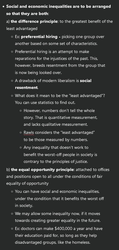 <ul><li><p><strong>Social and economic inequalities are to be arranged so that they are both</strong>:</p><p>a) <strong>the difference principle</strong>: to the greatest benefit of the least advantaged</p><ul><li><p>Ex: <strong>preferential hiring - </strong>picking one group over another based on some set of characteristics.</p></li><li><p>Preferential hiring is an attempt to make reparations for the injustices of the past. This, however, breeds resentment from the group that is now being looked over.</p></li><li><p>A drawback of modern liberalism is <strong>social resentment</strong>.</p></li><li><p>What does it mean to be the “least advantaged”? You can use statistics to find out.</p><ul><li><p>However, numbers don’t tell the whole story. That is quantitative measurement, and lacks qualitative measurement.</p></li><li><p>Rawls considers the “least advantaged” to be those measured by numbers.</p></li><li><p>Any inequality that doesn’t work to benefit the worst-off people in society is contrary to the principles of justice.</p></li></ul></li></ul><p>b) <strong>the equal opportunity principle</strong>: attached to offices and positions open to all under the conditions of fair equality of opportunity</p><ul><li><p>You can have social and economic inequalities, under the condition that it benefits the worst off in society.</p></li><li><p>We may allow some inequality now, if it moves towards creating greater equality in the future.</p></li><li><p>Ex: doctors can make $400,000 a year and have their education paid for, so long as they help disadvantaged groups, like the homeless.</p></li></ul></li></ul><p></p>