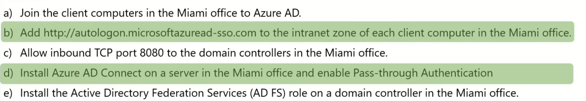 <p>b) Add https://autologon.microsoftazuread-sso.com to the intranet zone of each client computer in the Miami office.</p><p>d) Install Azure AD Connect on a server in the Miami office and enable Pass-through Authentication</p>