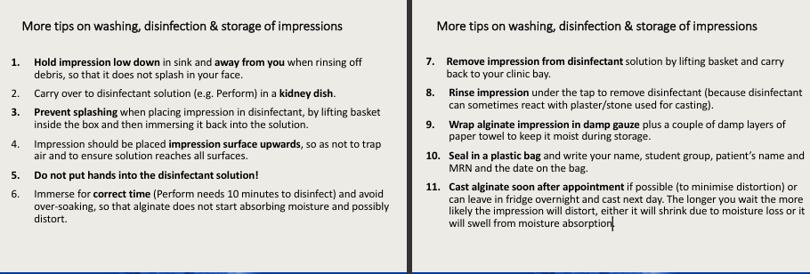 <ul><li><p>hold impression <strong>low down</strong> in sink away from you </p></li><li><p>carry in a<strong> kidney dish</strong></p></li><li><p>prevent splashing by using<strong> basket</strong> inside the box</p></li><li><p>impression placed surface upwards</p></li><li><p>do not put hands into the disinfection solution</p></li><li><p>immerse for correct time</p></li><li><p>remove by lifting basket</p></li><li><p>rinse impression after disinfection as this can react with plaster/stone for casting</p></li><li><p>damp gauze and couple damp towels</p></li><li><p>seal in plastic bag - name, group, mrn and date if it was disinfected or no</p></li><li><p>cast alginate soon after appointment</p></li></ul><p></p>