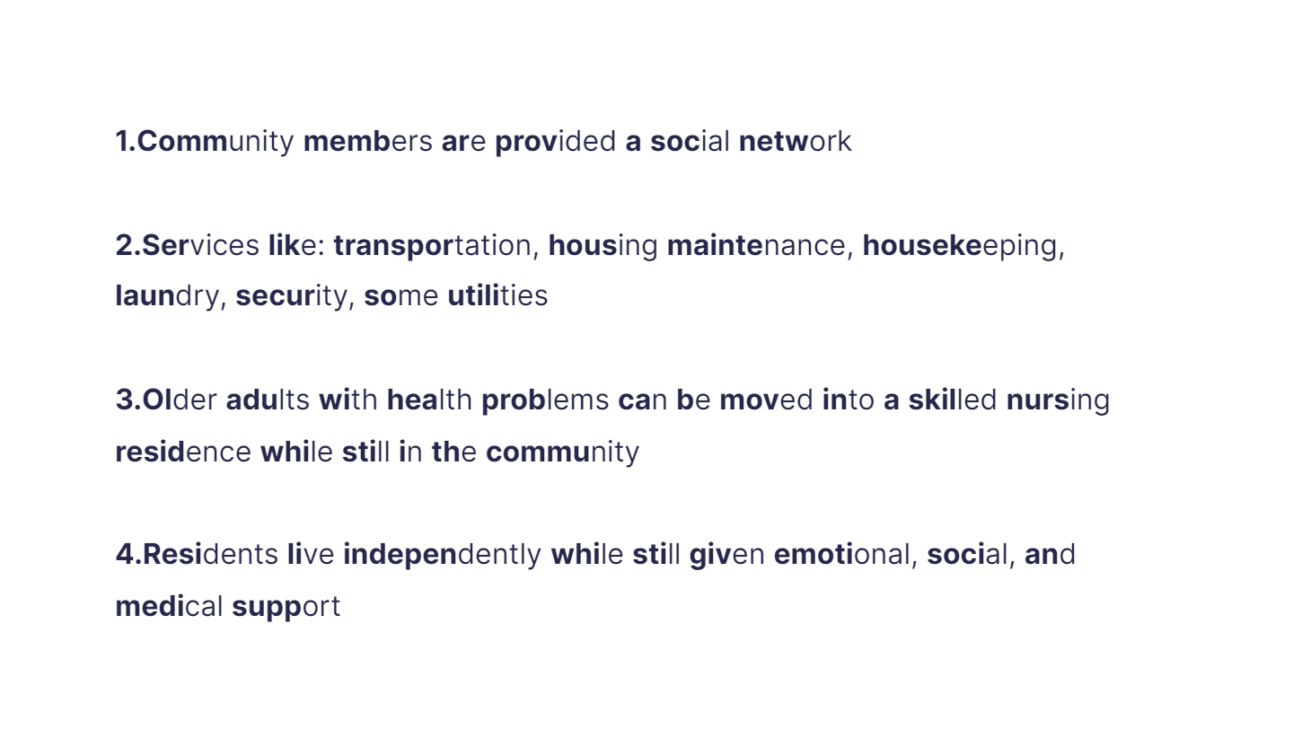
1. Community members are provided a social network

   \
2. Services like: transportation, housing maintenance, housekeeping, laundry, security, some utilities

   \
3. Older adults with health problems can be moved into a skilled nursing residence while still in the community

   \
4. Residents live independently while still given emotional, social, and medical support