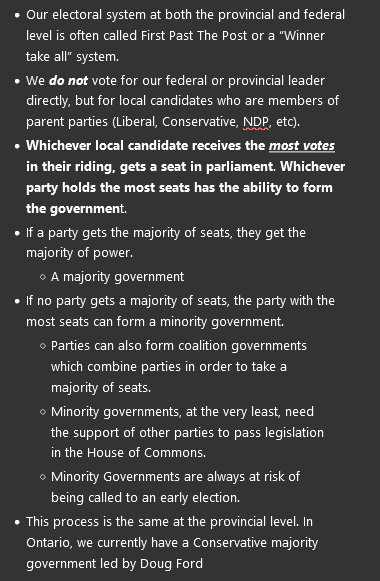 <ul><li><p><span>Our electoral system at both the provincial and federal level is often called First Past The Post or a “Winner take all” system.</span></p></li><li><p><span>We <strong><em>do not </em></strong>vote for our federal or provincial leader directly, but for local candidates who are members of parent parties (Liberal, Conservative, NDP, etc).</span></p></li><li><p><span><strong>Whichever local candidate receives the <em><u>most votes</u> </em>in their riding, gets a seat in parliament</strong>. <strong>Whichever party holds the most seats has the ability to form the governmen</strong>t.</span></p></li><li><p><span>If a party gets the majority of seats, they get the majority of power.</span></p><ul><li><p><span>A majority government</span></p></li></ul></li><li><p><span>If no party gets a majority of seats, the party with the most seats can form a minority government.</span></p><ul><li><p><span>Parties can also form coalition governments which combine parties in order to take a majority of seats.</span></p></li><li><p><span>Minority governments, at the very least, need the support of other parties to pass legislation in the House of Commons.</span></p></li><li><p><span>Minority Governments are always at risk of being called to an early election.</span></p></li></ul></li><li><p><span>This process is the same at the provincial level. In Ontario, we currently have a Conservative majority government led by Doug Ford</span></p></li></ul><p></p>