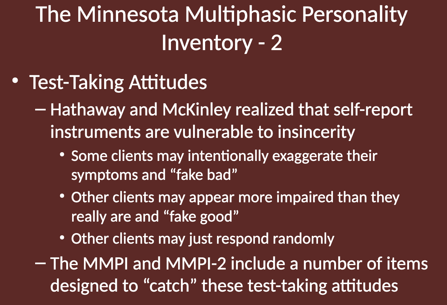 <ul><li><p>They realized that self-report instruments are vulnerable to insincerity.</p></li><li><p>Some clients may "fake bad", exaggerating their symptoms.</p></li><li><p>Others may "fake good", appearing less impaired than they are.</p></li><li><p>Some clients might just respond randomly.</p></li><li><p>The MMPI and MMPI-2 include items designed to identify these test-taking attitudes.</p></li></ul><p></p>