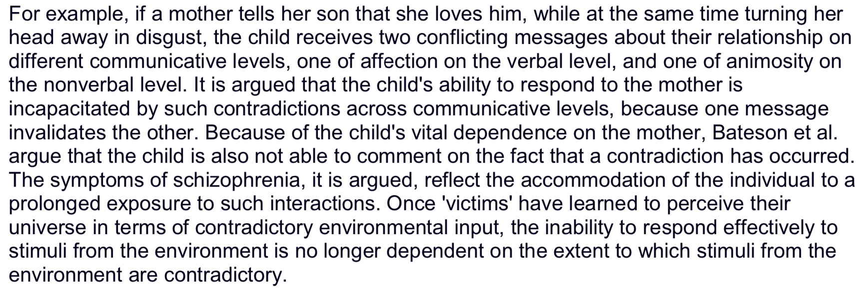 <p><strong>Bateson 1956</strong> introduced the ‘double bind’ theory of schizophrenia which also became associated with the schizophrenogenic mother.</p><p>He proposed that symptoms of schizophrenia are an expression of social interactions in which the individual is repeatedly exposed to conflicting communications, from the mother in particular, without having the opportunity to adequately respond to them, or to ignore them (i.e., to escape the field).</p><p><span>It was believed that this inconsistent communication created confusion and anxiety in the child, contributing to the development of psychotic symptoms later in life.</span></p><p></p>