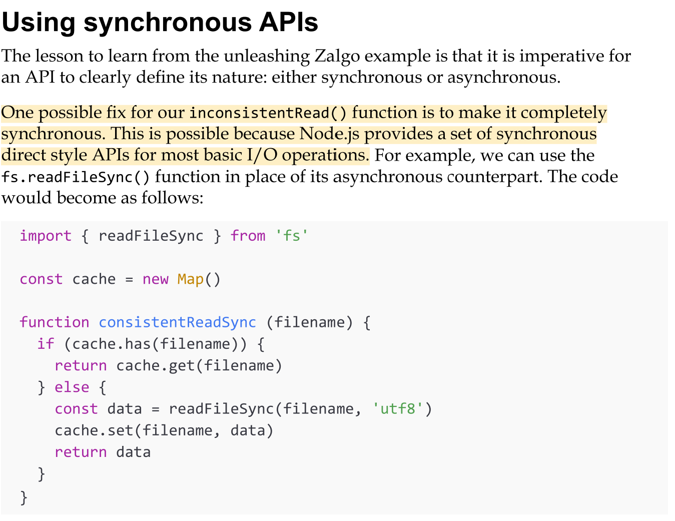 <ul><li><p>The lesson to learn from the unleashing Zalgo example is that it is imperative for an API to clearly define its nature: either synchronous or asynchronous.</p></li><li><p>Using synchronous I/O in Node.js is strongly discouraged in many circumstances, but in some situations, this might be the easiest and most efficient solution. Always evaluate your specific use case in order to choose the right alternative. As an example, it makes perfect sense to use a synchronous blocking API to load a configuration file while bootstrapping an application.</p></li><li><p>That’s why deferring a synchronous function to an asynchronous one is alwasy the best option, We can do it in Nodejs by leveraging process.nextTick(). </p></li></ul><p></p>