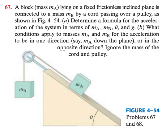 <p> Un bloque (masa $$m_A$$) yace sobre un plano inclinado fijo y sin fricción, conectado a una masa $$m_B$$ por una cuerda que pasa sobre una polea, como muestra la Fig. 4–54.</p><p>(a) Determine una fórmula para la aceleración del sistema en términos de $$m_A$$, $$m_B$$, $$\theta$$ y $$g$$.</p><p>(b) ¿Qué condiciones deben cumplir $$m_A$$ y $$m_B$$ para que la aceleración sea en una dirección dada (por ejemplo, $$m_A$$ bajando por el plano), o en la dirección opuesta? Ignore la masa de la cuerda y de la polea.</p>