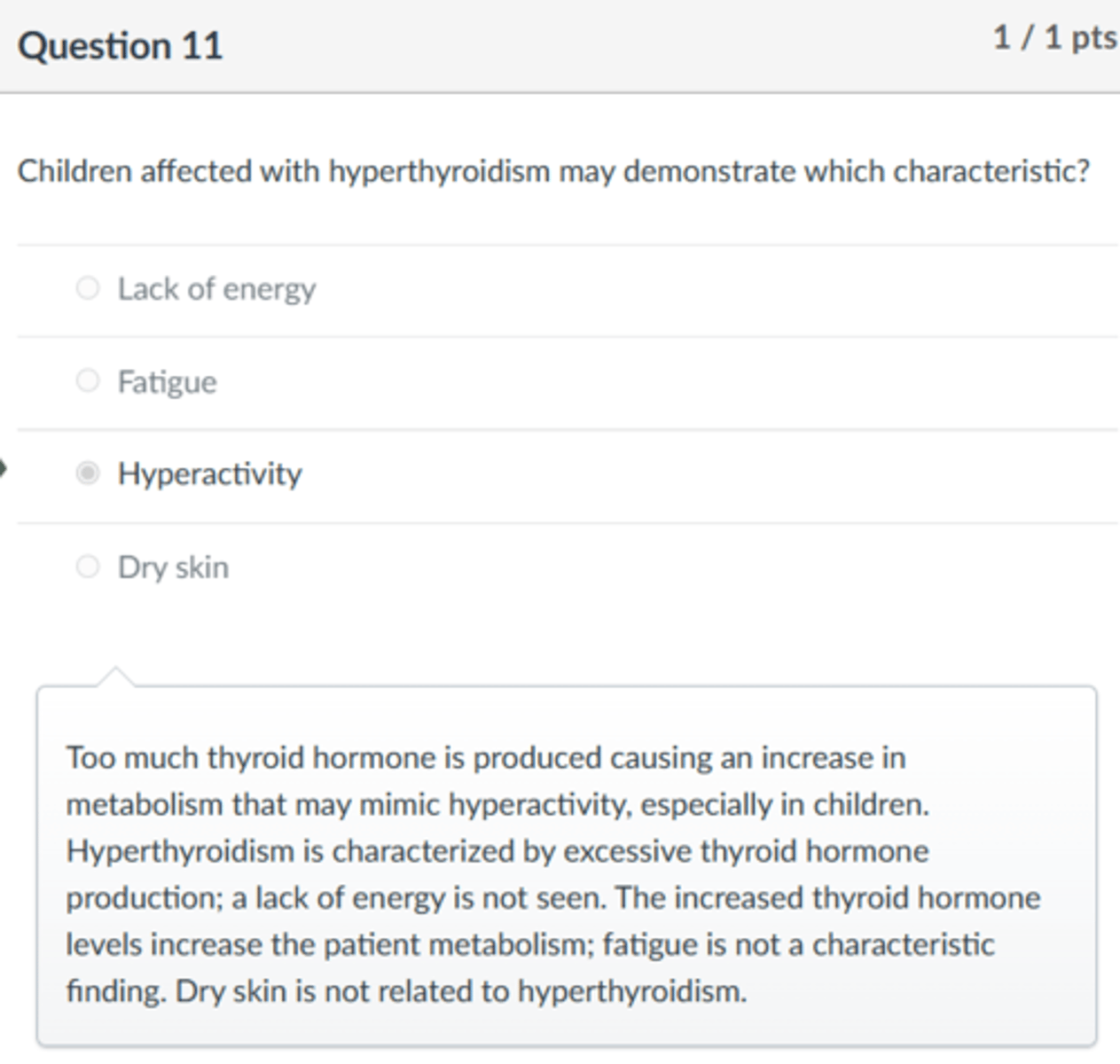 <p>Hyperactivity</p><p>Too much thyroid hormone is produced causing an increase in metabolism that may mimic hyperactivity, especially in children. Hyperthyroidism is characterized by excessive thyroid hormone production; a lack of energy is not seen. The increased thyroid hormone levels increase the patient metabolism; fatigue is not a characteristic finding. Dry skin is not related to hyperthyroidism.</p>