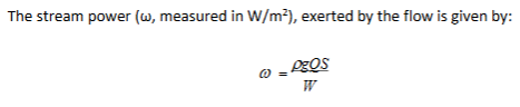 <p>-ρ =density of the fluid (1000 kg/m3 for water), g is the gravitational acceleration (9.81m/s2)</p><p>-Q =flow discharge (m3/s; cumecs), S is the slope of the channel</p><p>-W =flow width (m)</p>