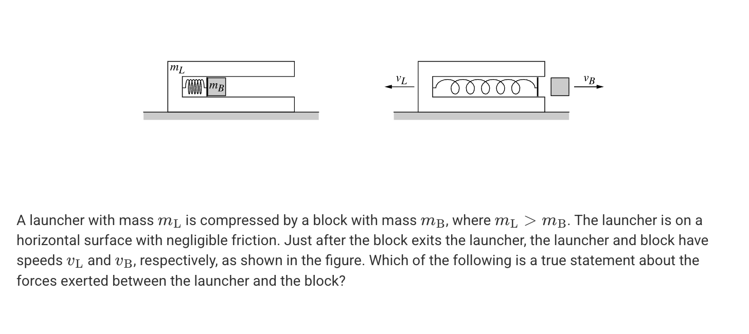 <p>A. The launcher exerts a greater force on the block than the block exerts on the launcher.</p><p>B. The block exerts a greater force on the launcher than the launcher exerts on the block.</p><p>C. The block and the launcher exert forces of equal magnitude on each other.</p><p>D. The relative magnitude of the force exerted on the spring by the block and launcher cannot be determined without knowing and v<sub>B</sub> and v<sub>L</sub>.</p>