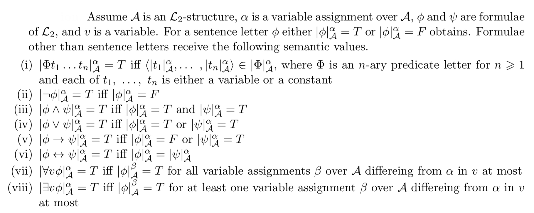 <ul><li><p>|φt₁ . . . tₙ|ᵅᴀ = T if and only if ⟨|t₁|ᵅᴀ,…,|tₙ|ᵅᴀ⟩ <strong>∈ |</strong>φ|ᵅᴀ, where φ is an n-ary predicate letter (n must be 1 or higher), and each of t₁ . . . tₙ is either a variable or a constant.</p></li><li><p>|¬φ|ᵅᴀ = T if and only if |φ|ᵅᴀ = F.</p></li><li><p>|φ ∧ ψ|ᵅᴀ = T if and only if |φ|ᵅᴀ = T and |ψ|ᵅᴀ = T.</p></li><li><p>|φ ∨ ψ|ᵅᴀ = T if and only if |φ|ᵅᴀ = T or |ψ|ᵅᴀ = T.</p></li><li><p>|φ → ψ|ᵅᴀ = T if and only if |φ|ᵅᴀ = F or |ψ|ᵅᴀ = T.</p></li><li><p>|φ <span data-name="left_right_arrow" data-type="emoji">↔</span> ψ|ᵅᴀ = T if and only if |φ|ᵅᴀ = |ψ|ᵅᴀ.</p></li><li><p>|∃vφ|ᵅᴀ = T if and only if |φ|ᵅᴀ = T for at least one variable assignment β over 𝓐 differing from ɑ in v at most.</p></li><li><p>|∀vφ|ᵅᴀ = T if and only if |φ|ᴀᵝ = T for all variable assignments β over 𝓐 differing from ɑ in v at most.</p></li></ul><p></p>