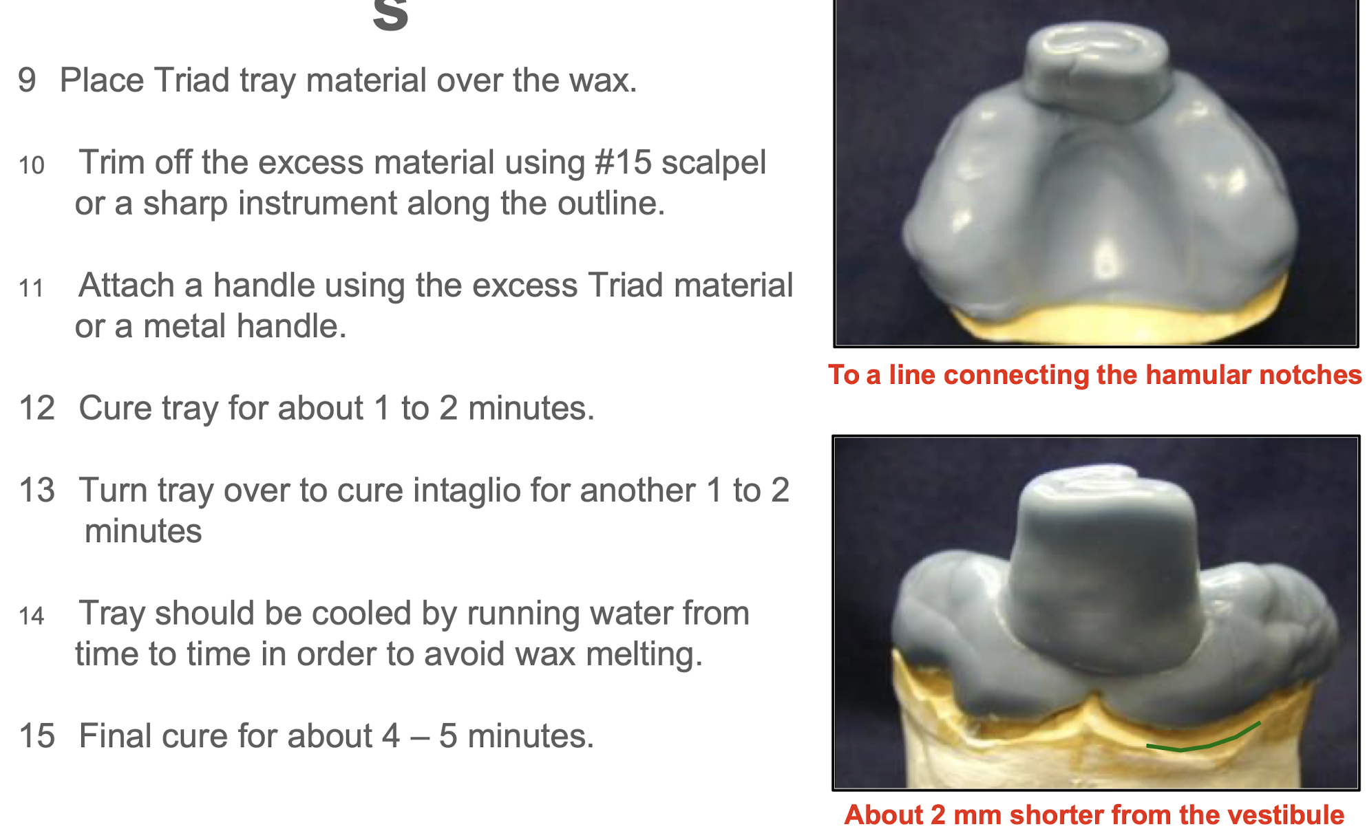 <p></p><ol start="9"><li><p> Place Triad tray material over the wax</p></li><li><p> Trim oﬀ the excess material using #15 scalpel or a sharp instrument along the outline</p></li><li><p> Attach a handle using the excess Triad material or a metal handle</p></li><li><p> Cure tray for about 1 to 2 minutes</p></li><li><p> Turn tray over to cure intaglio for another 1 to 2 minutes</p></li><li><p> Tray should be cooled by running water from time to time in order to avoid wax melting</p></li><li><p> Final cure for about 4 – 5 minutes.</p></li></ol><p></p>