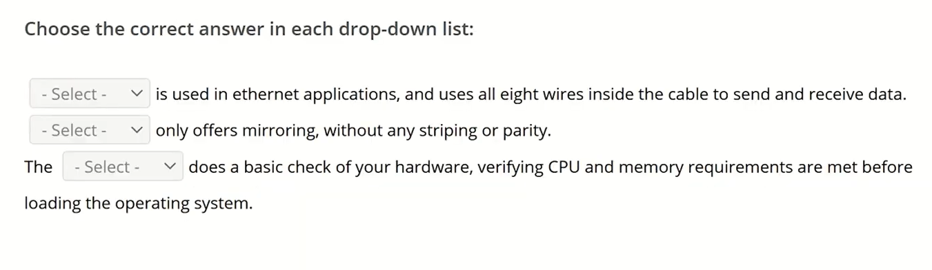 <p>Choose the correct answer in each drop-down list<br><br>_______ is used in ethernet applications, and uses all eight wires inside the cable to spend and receive data.<br>_______ only offers mirroring, without striping or parity.<br>The _______ does a basic check of your hardware, verifying CPU and memory requirements are met before loading the operating system.<br><br>RG-6, RJ-45, RJ-11</p><p>RAID 1, RAID 10, RAID 5, RAID 0<br>VRAM, BIOS, UEFI, POST</p>