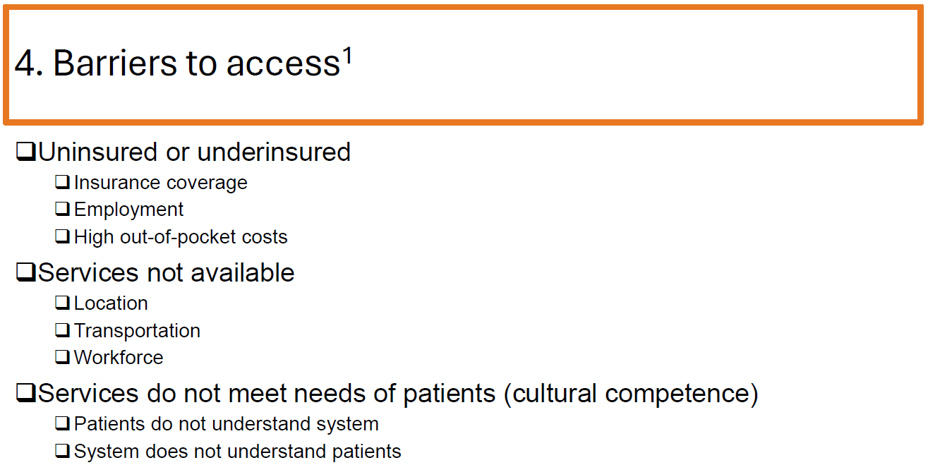 <ul><li><p>Lack of insurance or underinsurance</p></li><li><p>High out-of-pocket costs</p></li><li><p>Unavailable services due to location, transportation, or workforce shortages</p></li><li><p>Cultural or language barriers</p></li><li><p>Patients' lack of understanding of the healthcare system</p></li></ul><p></p>