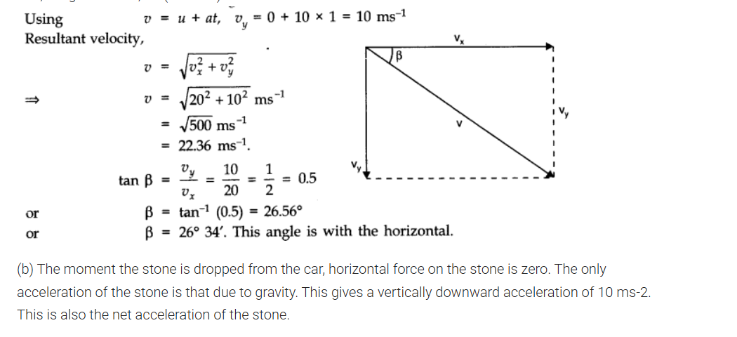 <p>a]velocity</p><p><span><span>v = 0 + 2 x 10 = 20 ms</span></span><sup>-1</sup><br><span><span>The only force acting on the stone is force of gravity which acts vertically downwards.</span></span><br><span><span>Its horizontal component is zero. Moreover, air resistance is to be neglected. So, horizontal motion is uniform motion.</span></span><br><span><span>.-. vx = v = 20 ms</span></span><sup>-1</sup></p>