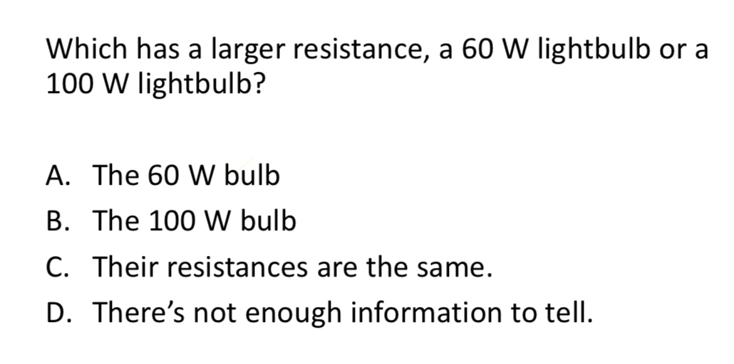 <p>Which has a larger resistance, a 60 W lightbulb or a 100 W lightbulb?</p><p>A. The 60 W bulb</p><p>B. The 100 W bulb</p><p>C. Their resistances are the same.</p><p>D. There’s not enough information to tell.</p>