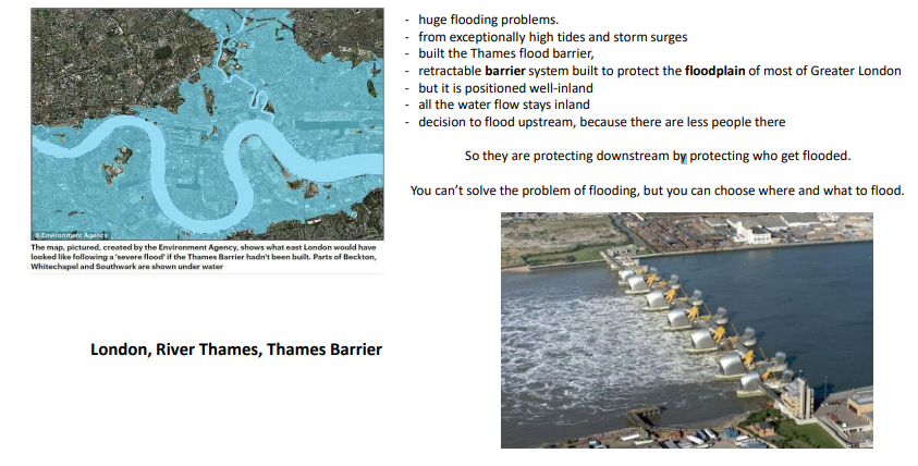 <p>Thames flood barrier (London) – protects floodplains but redistributes risk upstream</p><p>.</p><p>A key element re landslides, floods and tsunamis is where you build. If you build on a flood plain, like New Orleans, you need to deal with the risk. Or if you build near a place with seismic activity, you need to deal with earthquake and even tsunami risks. Historically, people tended to build near or on the banks of the rivers (main mode of transport). For example, in London many buildings such as wharfs, warehouses and commercial buildings were built riverside.</p><p></p><p>FLOOD PROTECTION OF THAMES:</p><p>- huge flooding problems. - from exceptionally high tides and storm surges - built the Thames flood barrier, - retractable barrier system built to protect the floodplain of most of Greater London - but it is positioned well-inland - all the water flow stays inland - decision to flood upstream, because there are less people there So they are protecting downstream by protecting who get flooded. You can’t solve the problem of flooding, but you can choose where and what to flood.</p>