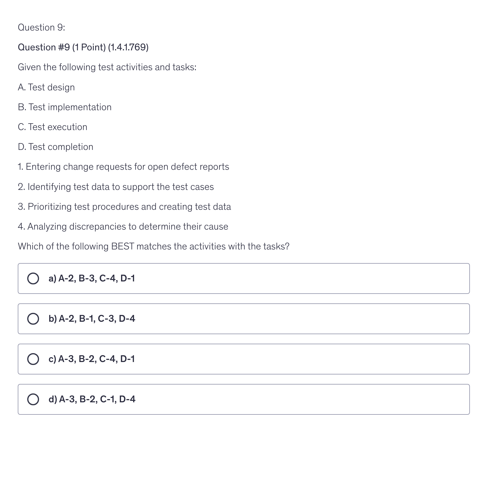 <p>Given the following test activities and tasks:</p><p>A. Test design</p><p>B. Test implementation</p><p>C. Test execution</p><p>D. Test completion</p><p>1. Entering change requests for open defect reports</p><p>2. Identifying test data to support the test cases</p><p>3. Prioritizing test procedures and creating test data</p><p>4. Analyzing discrepancies to determine their cause</p><p>Which of the following BEST matches the activities with the tasks?</p>