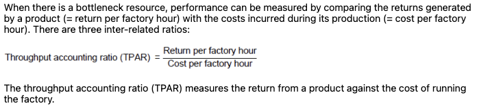 <p><span data-name="mag" data-type="emoji">🔍</span> What does it measure? </p><p>TPAR shows <strong>how much return (throughput) a product generates per hour</strong> of the <strong>bottleneck resource</strong>, compared to <strong>how much that hour costs to run</strong>.</p><p> </p><figure data-type="blockquoteFigure"><div><blockquote><p><strong>It's a measure of efficiency at the constraint.</strong></p></blockquote><figcaption></figcaption></div></figure><p> </p><div data-type="horizontalRule"><hr></div><p> <span data-name="bullseye" data-type="emoji">🎯</span> <strong>Interpretation:</strong> </p><ul><li><p><strong>TPAR &gt; 1</strong> → the product generates more return than it costs to produce → <span data-name="check_mark_button" data-type="emoji">✅</span> <strong>profitable</strong></p></li><li><p><strong>TPAR &lt; 1</strong> → the cost of the bottleneck exceeds the return → <span data-name="cross_mark" data-type="emoji">❌</span> <strong>not profitable</strong> under current setup</p></li></ul><p> </p><div data-type="horizontalRule"><hr></div><p> <span data-name="bulb" data-type="emoji">💡</span> Example: Product Details: </p><ul><li><p>Selling price: £60</p></li><li><p>Direct material cost: £20</p></li><li><p>Bottleneck time per unit: 2 hours</p></li><li><p>Total factory costs: £24,000</p></li><li><p>Available bottleneck time: 3,000 hours</p></li></ul><p> </p><div data-type="horizontalRule"><hr></div><p> Step 1: <strong>Throughput per unit</strong> </p><p>= £60 – £20 = £40</p><p> </p><div data-type="horizontalRule"><hr></div><p> Step 2: <strong>Return per factory hour</strong> </p><p>= £40 ÷ 2 hours = £20/hour</p><p> </p><div data-type="horizontalRule"><hr></div><p> Step 3: <strong>Cost per factory hour</strong> </p><p>= £24,000 ÷ 3,000 hours = £8/hour</p><p> </p><div data-type="horizontalRule"><hr></div><p> Step 4: <strong>TPAR</strong> </p><p>= £20 ÷ £8 = <strong>2.5</strong></p><p> </p><p><span data-name="check_mark_button" data-type="emoji">✅</span> This product is <strong>profitable</strong> — it generates £2.50 for every £1 spent on the bottleneck resource.</p>