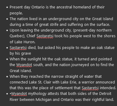 <ul><li><p>Present day Ontario is the ancestral homeland of their people.</p></li><li><p>The nation lived in an underground city on the Great Island during a time of great strife and suffering on the surface.</p></li><li><p>Upon leaving the underground city, (present-day northern Quebec), Chief Sastaretsi took his people west to the shores of Lake Huron.</p></li><li><p><span>Sastaretsi died, but asked his people to make an oak statue by his grave</span></p></li><li><p><span>When the sunlight hit the oak statue, it turned and pointed the Wyandot south, and the nation journeyed on to find the Great Island.</span></p></li><li><p><span>When they reached the narrow straight of water that connected Lake St. Clair with Lake Erie, a warrior announced that this was the place of settlement that Sastaretsi intended.</span></p></li><li><p><span>•Wyandot mythology attests that both sides of the Detroit River between Michigan and Ontario was their rightful land.</span></p></li></ul>