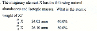 <p>The imaginary elemnent X has the following natural abundances and isotopic masses. What is the atomic weight of X</p>