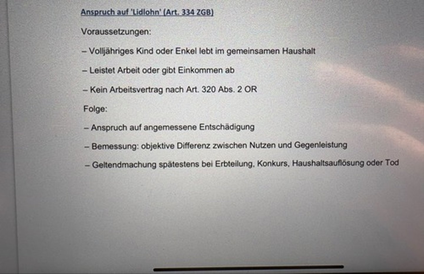 <p>Voraussetzungen:</p><p>- Volljähriges Kind oder Enkel lebt in gemeinsamen Haushalt</p><p>- Leistet Arbeit oder gibt Einkommen ab</p><p>- Kein Arbeitsvertrag nach Art. 320 Abs. 2 OR</p><p>Folge:</p><p>- Anspruch auf angemessene Entschädigung</p><p>- Bemessung: objektive Differenz zwischen Nutzen und Gegenleistung</p><p>- Geltendmachung spätestens bei Erbteilung, Konkurs, Haushaltsauflösung oder Tod</p>