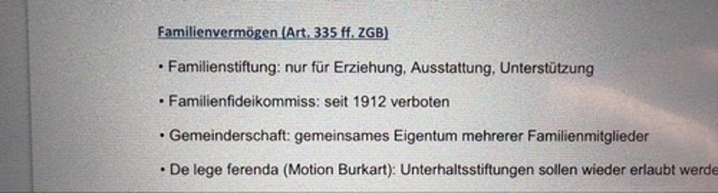 <p>• Familienstiftung: nur für Erziehung, Ausstattung, Unterstützung</p><p>• Familienfideikommiss: seit 1912 verboten</p><p>• Gemeinderschaft: gemeinsames Eigentum mehrerer Familienmitglieder</p><p>• De lege ferenda (Motion Burkart): Unterhaltsstiftungen sollen wieder erlaubt werden</p>