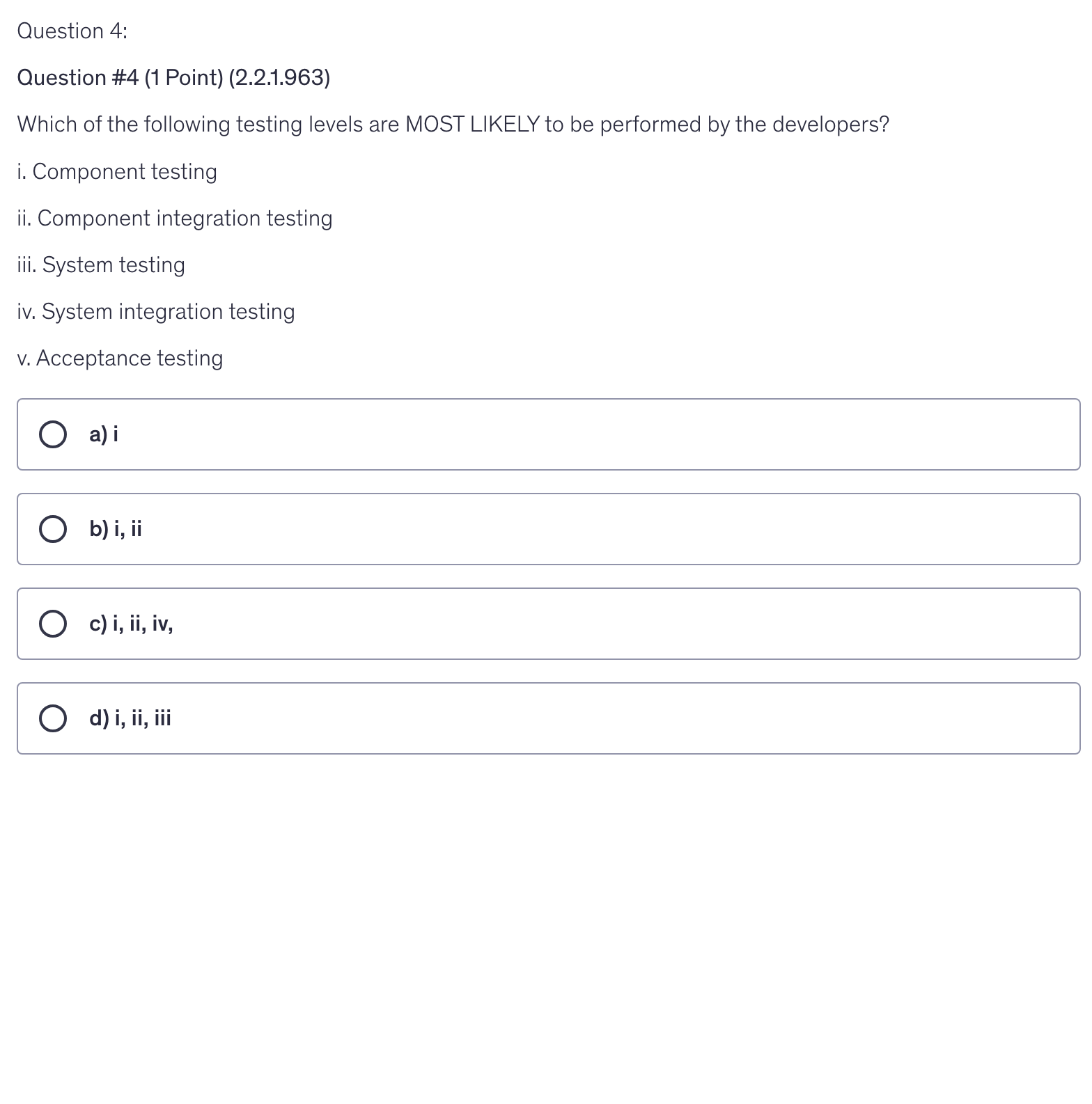 <p>Which of the following testing levels are MOST LIKELY to be performed by the developers?</p><p>i. Component testing</p><p>ii. Component integration testing</p><p>iii. System testing</p><p>iv. System integration testing</p><p>v. Acceptance testing</p>