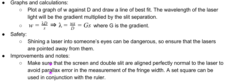<p>Interference Effects</p><p>Double slit experiment: </p><p>● Equipment: ○ Laser ○ Double slit ○ White screen ○ Metre ruler </p><p>● Method: <br>○ Ensuring that the laboratory is partially darkened, set up the apparatus as shown in the diagram.         The single slit might not be required if the laser beam is wide enough to illuminate both the slits of        the double slit. <br>○ Adjust the apparatus so that D is 0.500m, measured using the metre ruler. <br>○ Measure across a large number of fringes using the ruler and divide by the number of fringe widths      to find the fringe width w. <br>○ Increase D by 0.100m and repeat this, increasing it by 0.100m each time up to 1.500m. <br>○ Repeat the experiment twice more and find and record the mean w for each D. <br>○ If it is not quoted on the double slit, the slit separation must be measured using a vernier calliper or      a travelling microscope.</p>
