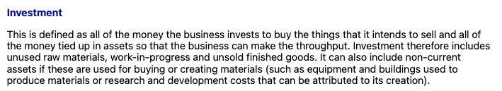 <p>In throughput accounting, <strong>investment</strong> refers to <strong>all the money tied up in assets</strong> that are used to generate throughput. This includes both current and some non-current assets.</p><div data-type="horizontalRule"><hr></div><p> <span data-name="receipt" data-type="emoji">🧾</span> Investment includes: </p><ol><li><p><strong>Raw materials</strong><br>→ Bought but not yet used</p></li><li><p><strong>Work-in-progress (WIP)</strong><br>→ Partially completed goods still in production</p></li><li><p><strong>Finished goods</strong><br>→ Products made but not yet sold</p></li><li><p><strong>Non-current assets</strong> (when used for creating throughput)<br>→ E.g. machinery, buildings, or R&amp;D linked to production</p></li></ol><div data-type="horizontalRule"><hr></div><p> <span data-name="brain" data-type="emoji">🧠</span> Key Idea: </p><p>Investment = <strong>everything the business has spent money on</strong> to enable it to <strong>make and sell products</strong><br>→ It’s the money <strong>tied up</strong> in the system</p><div data-type="horizontalRule"><hr></div><p> <span data-name="bulb" data-type="emoji">💡</span> Simple Example: </p><p>Let’s say a business has:</p><ul><li><p>£5,000 in unused raw materials</p></li><li><p>£3,000 in WIP</p></li><li><p>£4,000 in unsold finished goods</p></li><li><p>£20,000 in machines used to produce goods</p></li></ul><p><span data-name="arrow_right" data-type="emoji">➡</span> Total <strong>investment = £32,000</strong></p><p>This figure is important when assessing how efficiently a business converts investment into profit through <strong>throughput</strong>.</p>