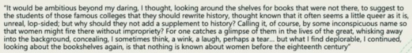 <h5 collapsed="true" seolevelmigrated="true">Enormous class &amp; gender barriers to who was able to record their words</h5><blockquote><p>(1928 lecture to Newnham College, Cambridge) <em>‘A woman must have money &amp; a room of her own if she is to write fiction’</em></p></blockquote><blockquote><p><em>‘To have a room of her own, let alone quiet room or a sound-proof room, was out of the question <s>less</s> her parents were exceptionally rich/ very noble, even up to the beg. of the 19thC’</em></p><p></p></blockquote><p><span data-name="woman" data-type="emoji">👩</span> had been <s>able</s> to contrib. to fiction in gen. &amp; ↑ gen. historical record throughout history ∵ lacked (creative) <strong>space</strong> (&amp; privacy their own room), <strong>time</strong> &amp; <strong>funds</strong> to do so (fund their creativity).</p><ul><li><p><em><span data-name="woman" data-type="emoji">👩</span><s> never had anyth. to say</s> but that <span data-name="woman" data-type="emoji">👩</span> had never been able to express it.</em></p></li></ul><p>Imagined what would have happened to Shakespeare’s sister, had she existed, travelled to London to try to write plays w/same talent Shakespeare.</p><ul><li><p>Even she <s>would have been able to express it</s> ∵ contemp. gender restrictions.</p></li></ul><p>Imagines being in her library @ <span data-name="house" data-type="emoji">🏠</span>, looking around for <span data-name="books" data-type="emoji">📚</span> <s>there</s>.</p><h5 collapsed="true" seolevelmigrated="true"><span data-name="woman" data-type="emoji">👩</span>’s contrib. to their work <s>recogn.</s> by historic record.</h5><ul><li><p>Able to ∵ classs &amp; gender barriers.</p></li><li><p>Nature work they put in: heavily ephemeral, everyday lab. that facilitated their partners’ succ. in contrib. tow. it (so heavily laboured upon)</p></li></ul>