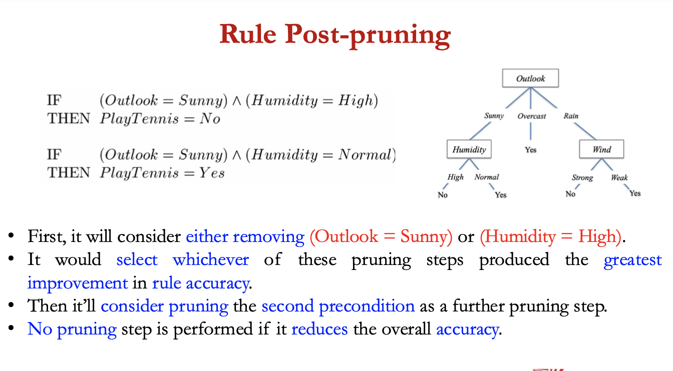 <ol><li><p>infer the <strong>decision tree</strong> from the training set, growing the tree until the training data is fit as well as possible + <strong>allowing overfitting</strong> to occur</p></li></ol><p></p><ol start="2"><li><p><strong>convert</strong> the<strong> learned tree</strong> into an<strong> equivalent set of rules </strong>by creating one rule for each path from <strong>root node to leaf node</strong></p></li></ol><p></p><ol start="3"><li><p>prune each rule by <strong>removing any preconditions</strong> that result in<strong> improving its accuracy</strong></p></li></ol><p></p><p>• No pruning step is performed if it reduces the overall accuracy.</p><p></p>