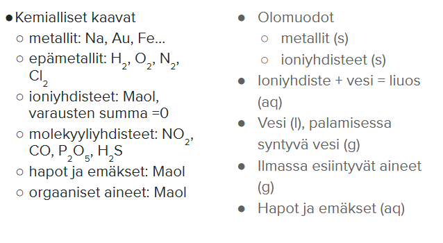 <p>Kaavat:</p><ol><li><p>Metallit ilman indeksejä: Na, Au, Fe. Ovat aina kiinteitä (paitsi elohopea (l))</p></li><li><p>Epämetallit alaindekseillä, O<sub>2</sub>, H<sub>2  </sub>, 2 atomia, jotta jakavat ulkoelektronit. </p></li><li><p>Ioniyhdisteet (metalli + epämetalli) </p></li><li><p>molekyyliyhdisteet (epämetalli + epämetalli)</p></li><li><p>Hapot, emäkset, orgaaniset aineet löytyvät kaikki Maolista</p></li></ol><p></p><p>Olomuodot:</p><ol><li><p>Metallit aina (s) paitsi elohopea (l) </p></li><li><p>ioniyhdiste + vesi = liuos (aq)</p></li><li><p>Vesi (l), palamisessa syntyvä vesi (g), koska se höyrystyy lämmön takia</p></li><li><p>kaikki ilmassa esiintyvät aineet (g) happi, butaani, metaani, hiilidioksidi, vety</p></li><li><p>hapot ja emäkset ovat vesiliuoksia (aq), sillä niissä täytyy olla vettä, jotta ne voivat luovuttaa vetyatomit</p></li></ol><p></p>