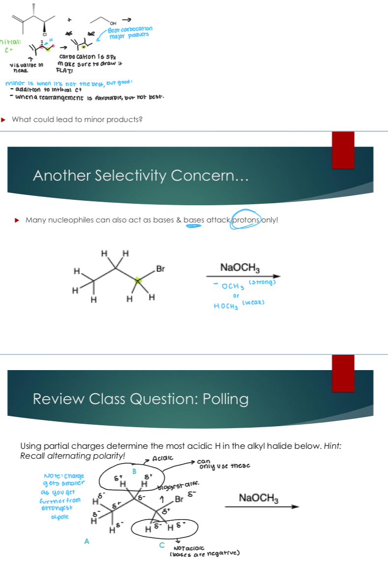 <p>Major is the best organic product, while minor is one of the following conditions:</p><ul><li><p>addition to initial C+</p></li><li><p>When a rearrangement is favorable, but not the best.&nbsp;</p></li></ul><p></p><p>Other Selectivity concerns:</p><p>Many nucleophiles can also act as bases<strong> and bases attack protons only:</strong></p><p>Meaning that you’d want a partial + hydrogen as seen in the example.&nbsp;</p><p></p>