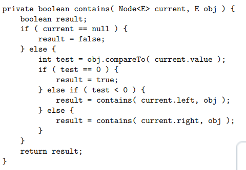 <ul><li><p>the base cases: </p><ul><li><p>if the elem is not in the binary tree (current == null)</p></li><li><p>if the elem is found (obj.compareTo(current.value) == 0) </p></li></ul></li><li><p>the recursive cases</p><ul><li><p>if the value of obj is less than the current node (recursive call current.left)</p></li><li><p>if the value of obj is greater than the current node (recursive call current.right) </p></li></ul></li></ul><p></p>
