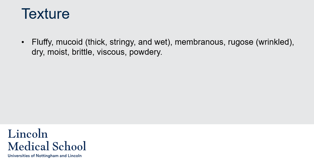 <p>In microbiology, texture refers to the physical characteristics of the surface of a microbial colony. Texture can provide important information about the type of microorganism present, as well as the conditions under which it is growing. Some common examples of colony textures include:</p><ul><li><p>Fluffy: A colony that is soft and airy, with a feathery or cotton-like texture.</p></li><li><p>Mucoid: A colony that is thick, stringy, and wet, with a slimy or sticky texture.</p></li><li><p>Membranous: A colony that is thin and flat, with a smooth and shiny texture.</p></li><li><p>Rugose: A colony that is wrinkled or folded, with a rough or bumpy texture.</p></li><li><p>Dry: A colony that is rough or powdery, with a dry texture.</p></li><li><p>Moist: A colony that is slightly damp or sticky, with a smooth texture.</p></li><li><p>Brittle: A colony that is hard and easily broken, with a crunchy or crumbly texture.</p></li><li><p>Viscous: A colony that is thick and gel-like, with a sticky or syrupy texture.</p></li><li><p>Powdery: A colony that is dry and powdery, with a fine and dusty texture.</p></li></ul><p>Texture is often used along with other colony characteristics, such as color, shape, margin, and elevation, to help identify and classify microorganisms.</p>