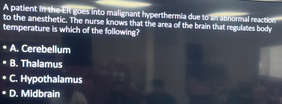 <p>A patient in the ER goes into malignant hyperthermia due to an abnormal reaction to the anesthetic. The nurse knows that the area of the brain that regulates body temperature is which of the following?</p><p>A. Cerebellum<br>B. Thalamus<br>C. Hypothalamus<br>D. Midbrain</p>