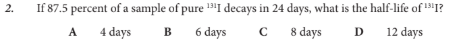 <p>If 87.5 percent of a sample of pure 131I decays in 24 days, what is the half-life of 131I?</p>