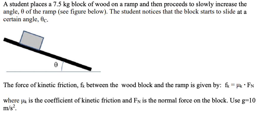 <p>13. If the block slides down the ramp at a constant speed for an angle of 40°, what is the force of kinetic friction between the block and the ramp? </p><p></p><p>A. 89. N </p><p>B. 75. N </p><p>C. 63. N </p><p>D. 57. N </p><p>E. 48. N</p>