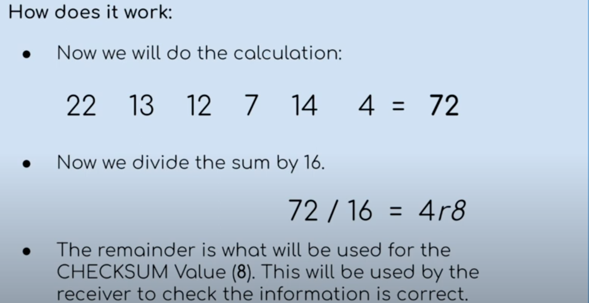 A method that performs a calculate on the data to create a checksum value. The value is then compared to the original value to see if they match.

Both the SENDER and RECEIVER agree on a calculation and a number to divide the SUM of these numbers by. (add then divide by a agreeable number then get a remainder which should be the same in both receiver and sender)
