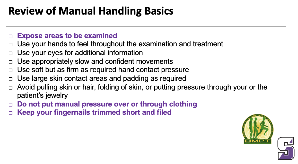 <ul><li><p><strong>Expose areas to be examined</strong></p></li><li><p><span>Use your hands to feel throughout the examination and treatment</span></p></li><li><p><span>Use your eyes for additional information</span></p></li><li><p><span>Use appropriately slow and confident movements</span></p></li><li><p><span>Use soft but as firm as required hand contact pressure</span></p></li><li><p><span>Use large skin contact areas and padding as required</span></p></li><li><p><span>Avoid pulling skin or hair, folding of skin, or putting pressure through your or the patient’s jewelry</span></p></li><li><p><strong>Do not put manual pressure over or through clothing</strong></p></li><li><p><strong>Keep your fingernails trimmed short and filed</strong></p></li></ul><p></p>